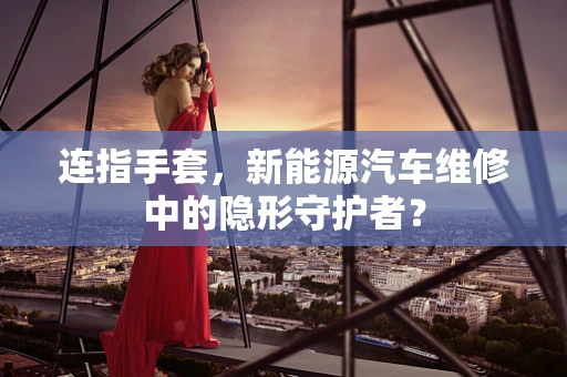 连指手套，新能源汽车维修中的隐形守护者？