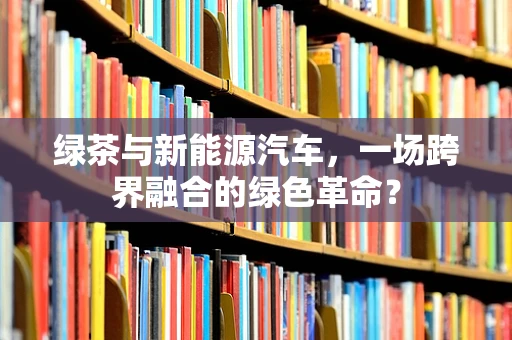 绿茶与新能源汽车，一场跨界融合的绿色革命？