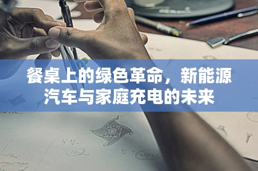 餐桌上的绿色革命，新能源汽车与家庭充电的未来