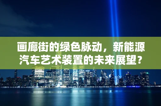 画廊街的绿色脉动，新能源汽车艺术装置的未来展望？