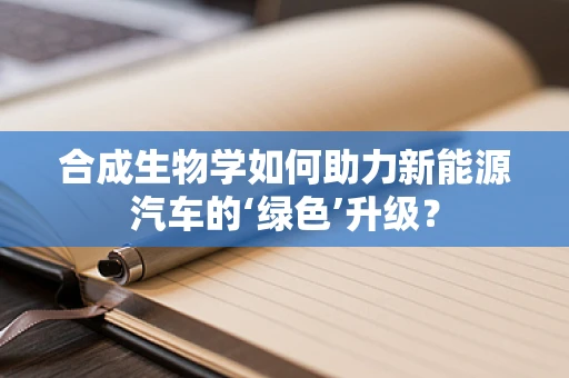 合成生物学如何助力新能源汽车的‘绿色’升级？