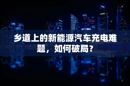 乡道上的新能源汽车充电难题，如何破局？