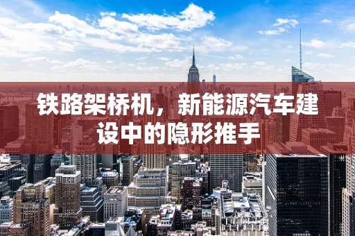 铁路架桥机，新能源汽车建设中的隐形推手