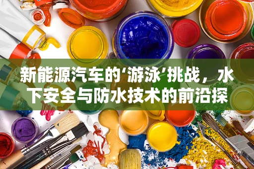 新能源汽车的‘游泳’挑战，水下安全与防水技术的前沿探索