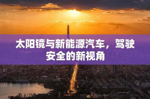 太阳镜与新能源汽车，驾驶安全的新视角