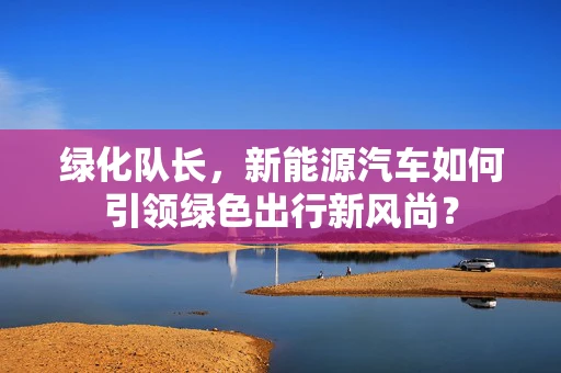 绿化队长，新能源汽车如何引领绿色出行新风尚？