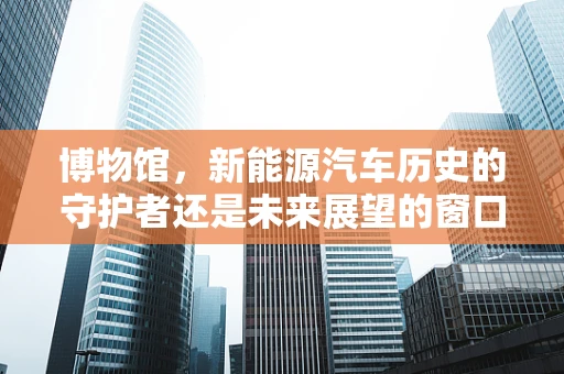 博物馆，新能源汽车历史的守护者还是未来展望的窗口？