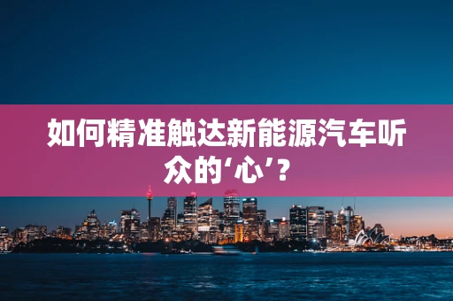 如何精准触达新能源汽车听众的‘心’？