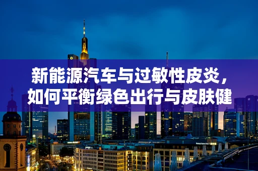 新能源汽车与过敏性皮炎，如何平衡绿色出行与皮肤健康？