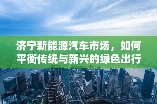 济宁新能源汽车市场，如何平衡传统与新兴的绿色出行需求？