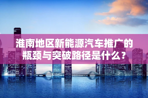 淮南地区新能源汽车推广的瓶颈与突破路径是什么？