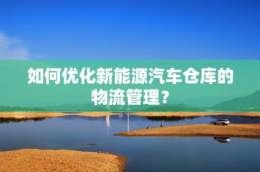 如何优化新能源汽车仓库的物流管理？