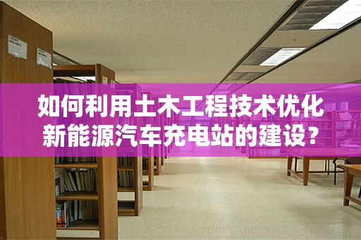 如何利用土木工程技术优化新能源汽车充电站的建设？