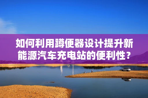 如何利用蹲便器设计提升新能源汽车充电站的便利性？