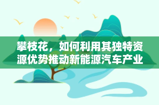 攀枝花，如何利用其独特资源优势推动新能源汽车产业发展？
