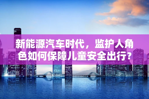 新能源汽车时代，监护人角色如何保障儿童安全出行？