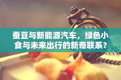 蚕豆与新能源汽车，绿色小食与未来出行的新奇联系？