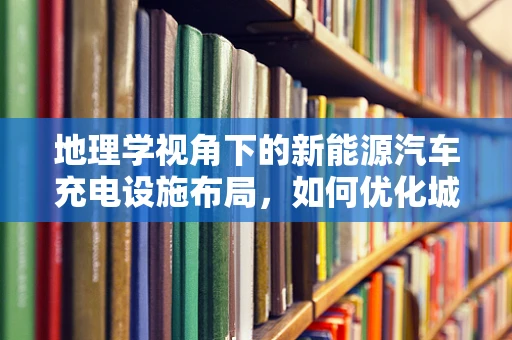 地理学视角下的新能源汽车充电设施布局，如何优化城市能源网络？