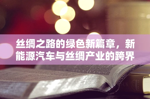 丝绸之路的绿色新篇章，新能源汽车与丝绸产业的跨界融合之问