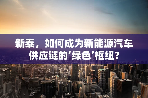 新泰，如何成为新能源汽车供应链的‘绿色’枢纽？