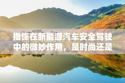 指饰在新能源汽车安全驾驶中的微妙作用，是时尚还是必需？