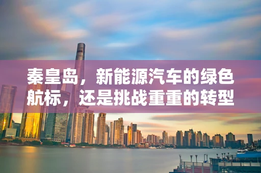 秦皇岛，新能源汽车的绿色航标，还是挑战重重的转型之路？