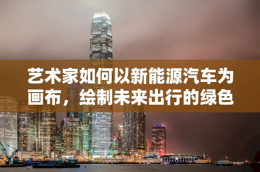 艺术家如何以新能源汽车为画布，绘制未来出行的绿色愿景？