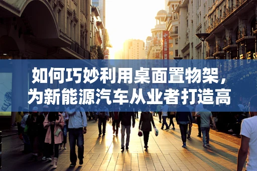 如何巧妙利用桌面置物架，为新能源汽车从业者打造高效工作区？