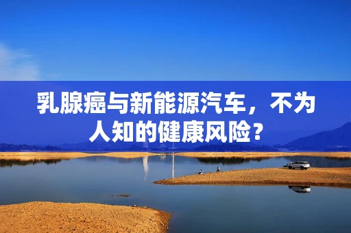 乳腺癌与新能源汽车，不为人知的健康风险？