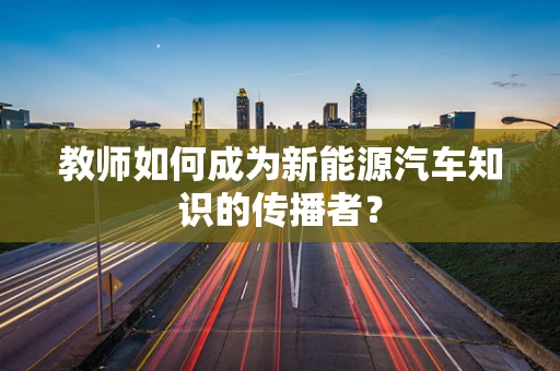 教师如何成为新能源汽车知识的传播者？