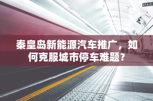 秦皇岛新能源汽车推广，如何克服城市停车难题？