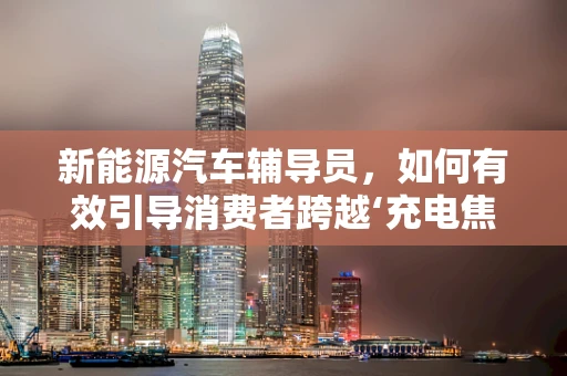 新能源汽车辅导员，如何有效引导消费者跨越‘充电焦虑’？