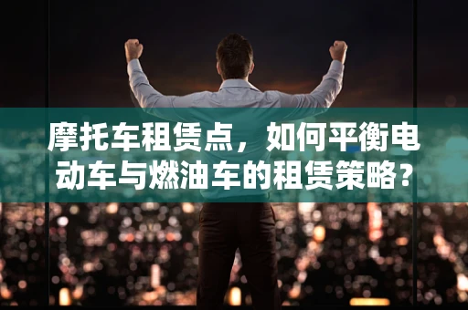 摩托车租赁点，如何平衡电动车与燃油车的租赁策略？