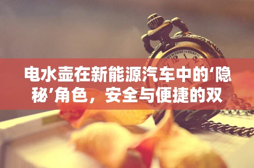 电水壶在新能源汽车中的‘隐秘’角色，安全与便捷的双重考量