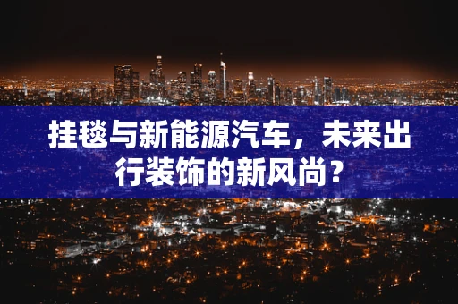 挂毯与新能源汽车，未来出行装饰的新风尚？