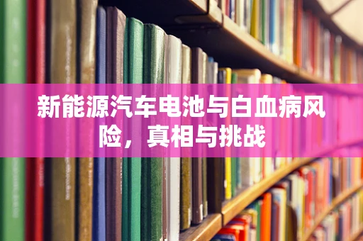 新能源汽车电池与白血病风险，真相与挑战