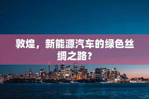 敦煌，新能源汽车的绿色丝绸之路？