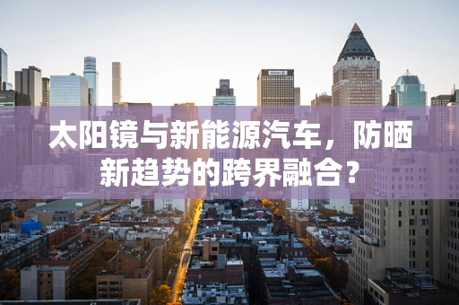太阳镜与新能源汽车，防晒新趋势的跨界融合？