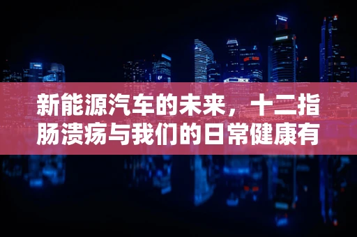新能源汽车的未来，十二指肠溃疡与我们的日常健康有何关联？