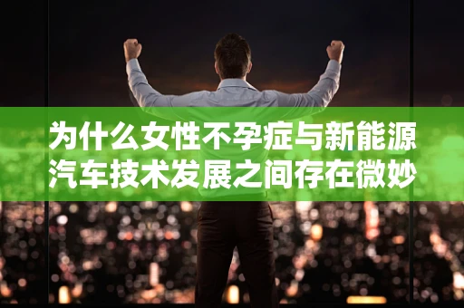 为什么女性不孕症与新能源汽车技术发展之间存在微妙的联系？
