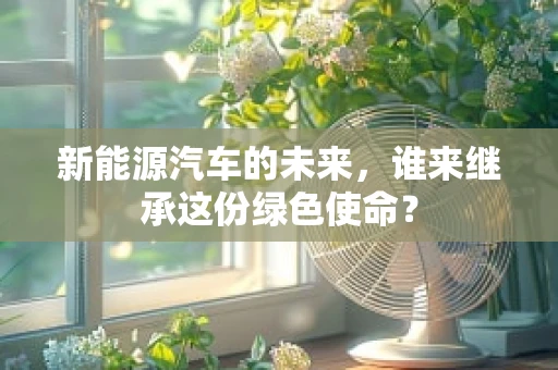 新能源汽车的未来，谁来继承这份绿色使命？