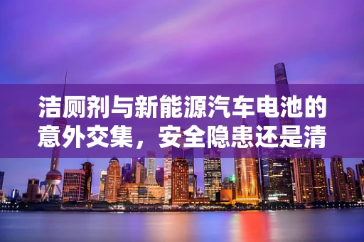 洁厕剂与新能源汽车电池的意外交集，安全隐患还是清洁新思路？