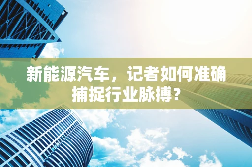 新能源汽车，记者如何准确捕捉行业脉搏？