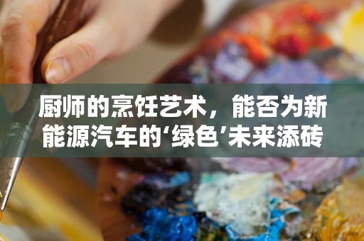厨师的烹饪艺术，能否为新能源汽车的‘绿色’未来添砖加瓦？