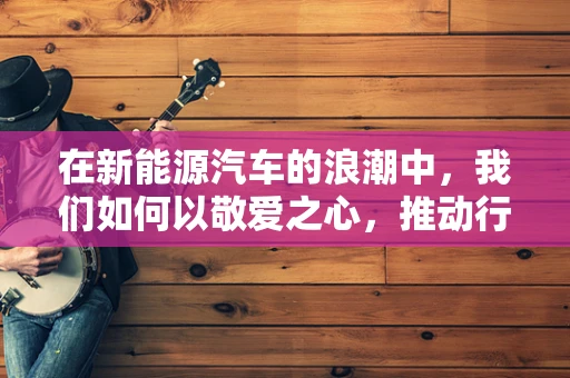 在新能源汽车的浪潮中，我们如何以敬爱之心，推动行业的可持续发展？