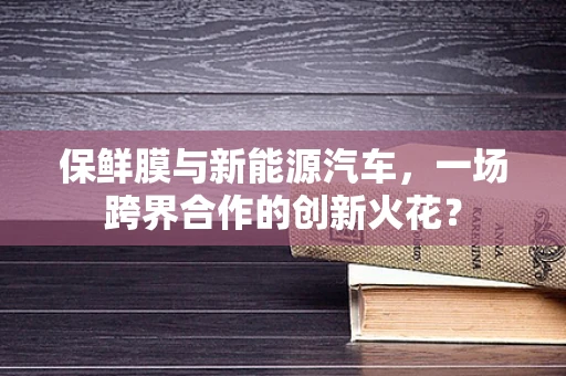 保鲜膜与新能源汽车，一场跨界合作的创新火花？