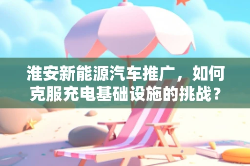 淮安新能源汽车推广，如何克服充电基础设施的挑战？
