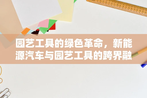 园艺工具的绿色革命，新能源汽车与园艺工具的跨界融合