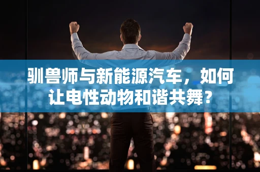 驯兽师与新能源汽车，如何让电性动物和谐共舞？