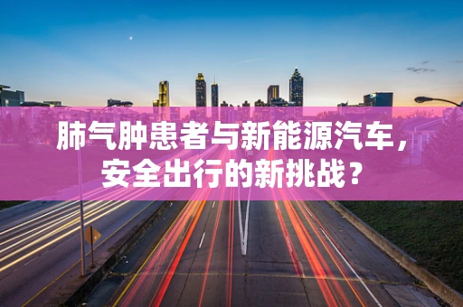 肺气肿患者与新能源汽车，安全出行的新挑战？